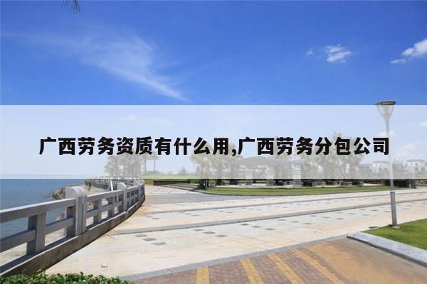 广西劳务资质有什么用,广西劳务分包公司