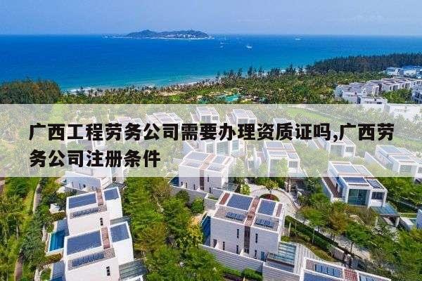 广西工程劳务公司需要办理资质证吗,广西劳务公司注册条件