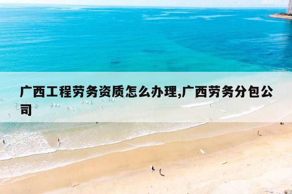 广西工程劳务资质怎么办理,广西劳务分包公司