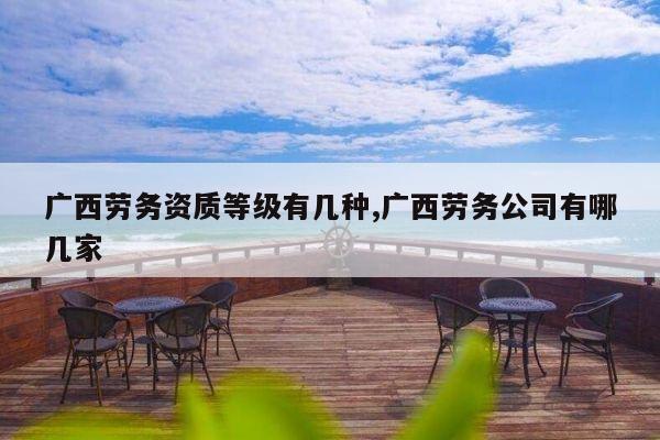 广西劳务资质等级有几种,广西劳务公司有哪几家