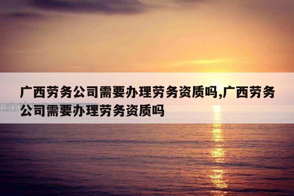 广西劳务公司需要办理劳务资质吗,广西劳务公司需要办理劳务资质吗