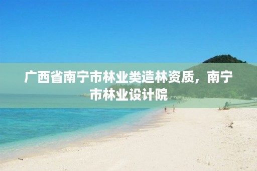 广西省南宁市林业类造林资质，南宁市林业设计院