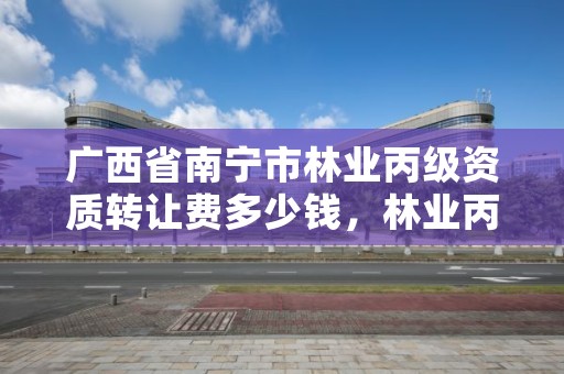 广西省南宁市林业丙级资质转让费多少钱，林业丙级资质业务范围