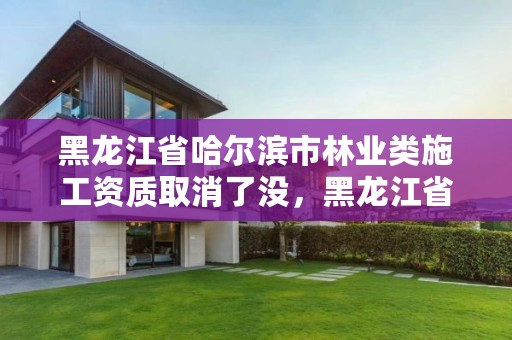 黑龙江省哈尔滨市林业类施工资质取消了没，黑龙江省哈尔滨市林业局官网