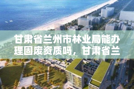 甘肃省兰州市林业局能办理固废资质吗，甘肃省兰州市林业局能办理固废资质吗在哪里