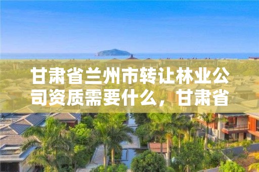 甘肃省兰州市转让林业公司资质需要什么，甘肃省兰州市转让林业公司资质需要什么条件