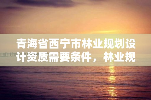 青海省西宁市林业规划设计资质需要条件，林业规划设计资质标准