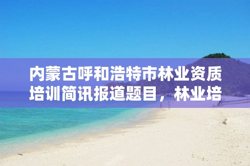 内蒙古呼和浩特市林业资质培训简讯报道题目,林业培训课程