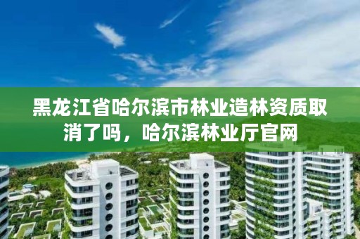 黑龙江省哈尔滨市林业造林资质取消了吗，哈尔滨林业厅官网
