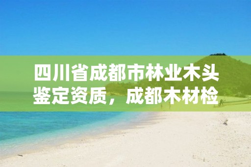 四川省成都市林业木头鉴定资质，成都木材检测鉴定中心