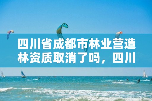 四川省成都市林业营造林资质取消了吗，四川省造林营林施工资质