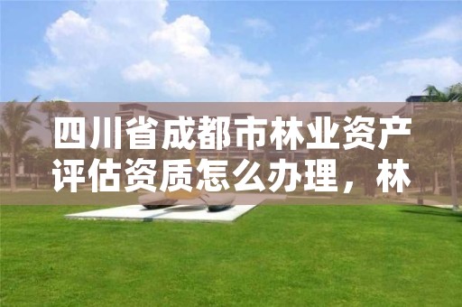 四川省成都市林业资产评估资质怎么办理，林业评估资质证书