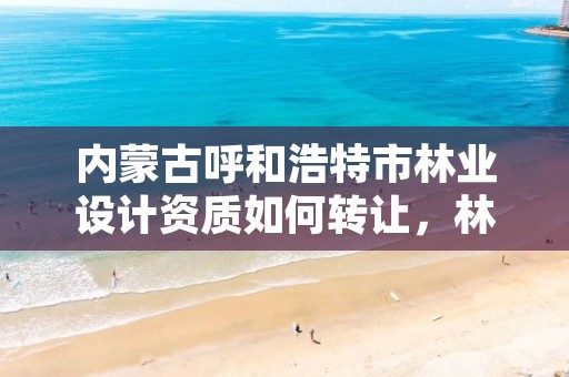 内蒙古呼和浩特市林业设计资质如何转让,林业设计单位