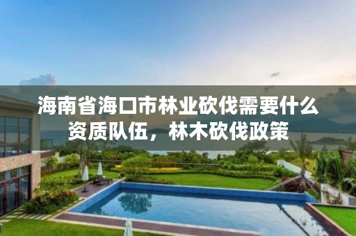海南省海口市林业砍伐需要什么资质队伍,林木砍伐政策