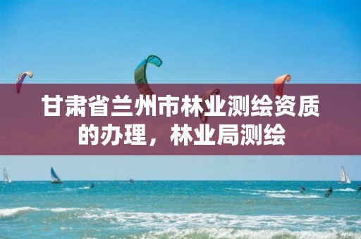 甘肃省兰州市林业测绘资质的办理，林业局测绘