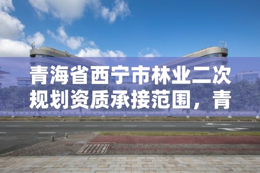 青海省西宁市林业二次规划资质承接范围,青海省林业草原规划院