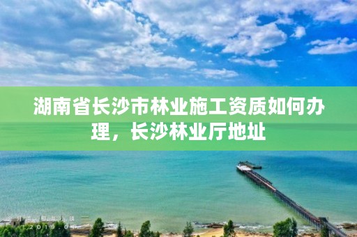 湖南省长沙市林业施工资质如何办理,长沙林业厅地址