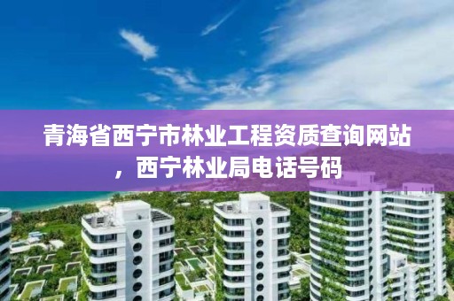 青海省西宁市林业工程资质查询网站，西宁林业局电话号码
