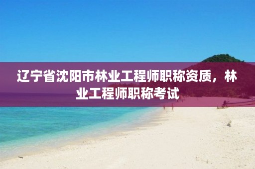 辽宁省沈阳市林业工程师职称资质,林业工程师职称考试
