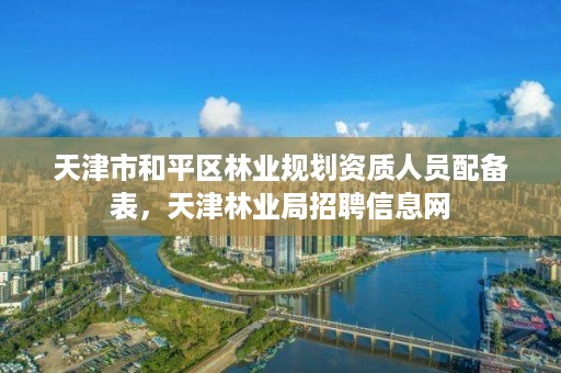 天津市和平区林业规划资质人员配备表，天津林业局招聘信息网