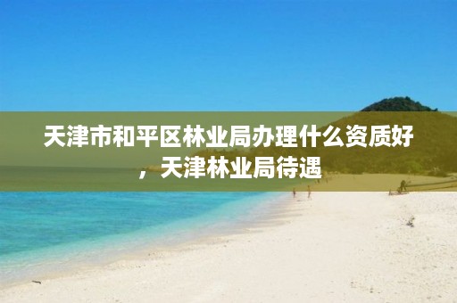 天津市和平区林业局办理什么资质好，天津林业局待遇