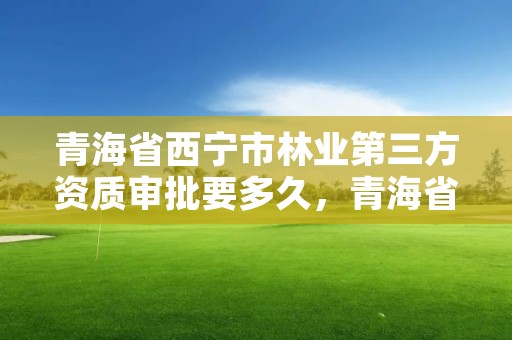 青海省西宁市林业第三方资质审批要多久，青海省林业工程咨询有限公司