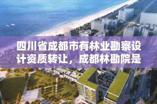 四川省成都市有林业勘察设计资质转让，成都林勘院是什么单位