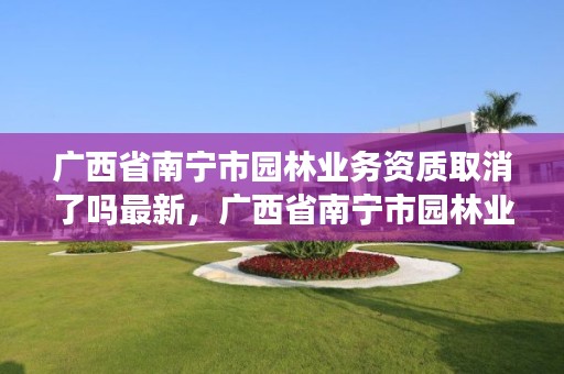 广西省南宁市园林业务资质取消了吗最新，广西省南宁市园林业务资质取消了吗最新公告