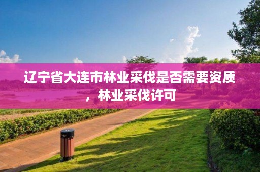 辽宁省大连市林业采伐是否需要资质,林业采伐许可