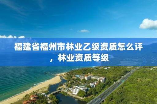 福建省福州市林业乙级资质怎么评,林业资质等级