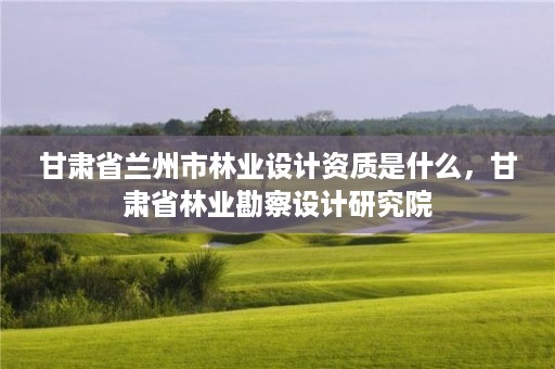 甘肃省兰州市林业设计资质是什么,甘肃省林业勘察设计研究院