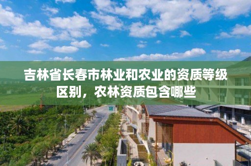 吉林省长春市林业和农业的资质等级区别,农林资质包含哪些