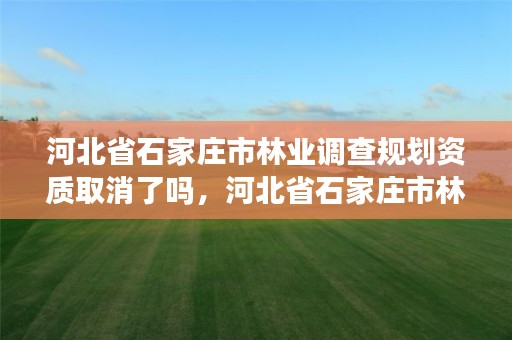 河北省石家庄市林业调查规划资质取消了吗,河北省石家庄市林业调查规划资质取消了吗现在