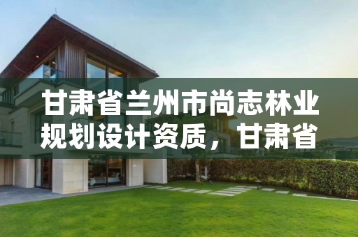 甘肃省兰州市尚志林业规划设计资质，甘肃省林业规划设计院