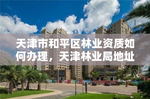 天津市和平区林业资质如何办理，天津林业局地址