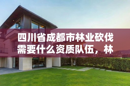 四川省成都市林业砍伐需要什么资质队伍，林木砍伐需要什么资质