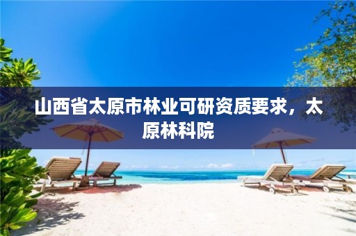山西省太原市林业可研资质要求，太原林科院