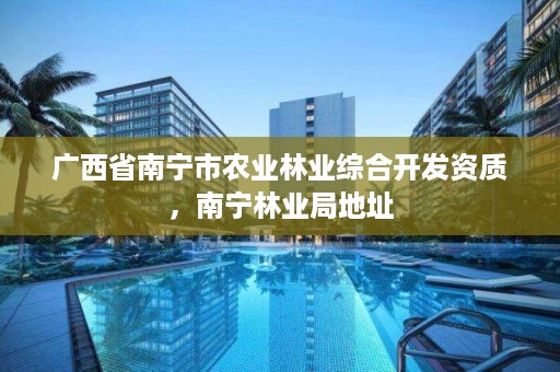 广西省南宁市农业林业综合开发资质，南宁林业局地址