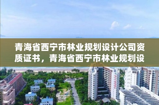 青海省西宁市林业规划设计公司资质证书，青海省西宁市林业规划设计公司资质证书查询