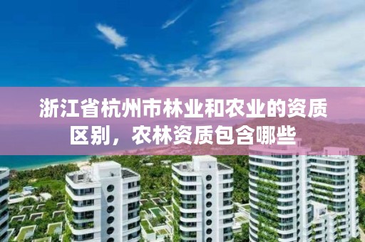 浙江省杭州市林业和农业的资质区别,农林资质包含哪些