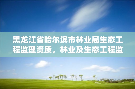 黑龙江省哈尔滨市林业局生态工程监理资质,林业及生态工程监理资质