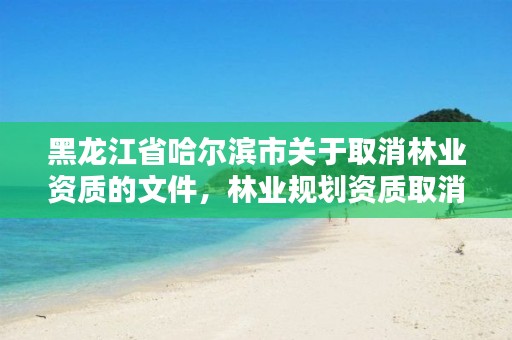 黑龙江省哈尔滨市关于取消林业资质的文件，林业规划资质取消