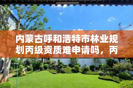 内蒙古呼和浩特市林业规划丙级资质难申请吗，丙级林业调查规划设计资质怎么办