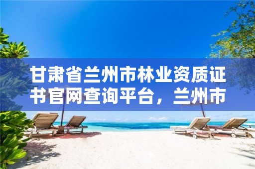 甘肃省兰州市林业资质证书官网查询平台,兰州市林业技术推广站