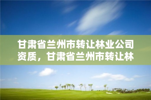 甘肃省兰州市转让林业公司资质，甘肃省兰州市转让林业公司资质公告