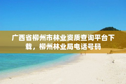 广西省柳州市林业资质查询平台下载，柳州林业局电话号码