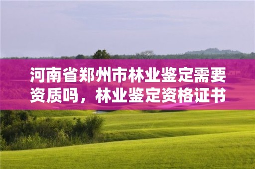 河南省郑州市林业鉴定需要资质吗,林业鉴定资格证书