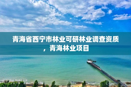 青海省西宁市林业可研林业调查资质，青海林业项目
