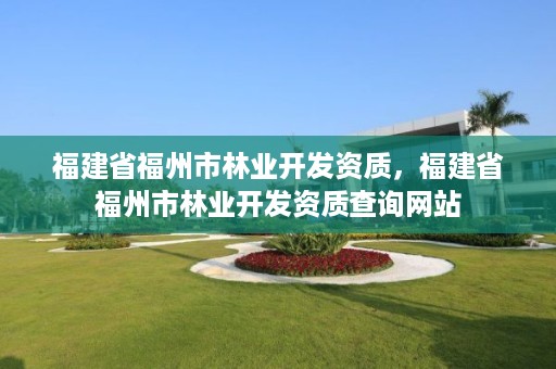 福建省福州市林业开发资质,福建省福州市林业开发资质查询网站