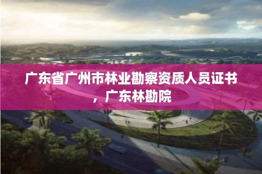 广东省广州市林业勘察资质人员证书,广东林勘院